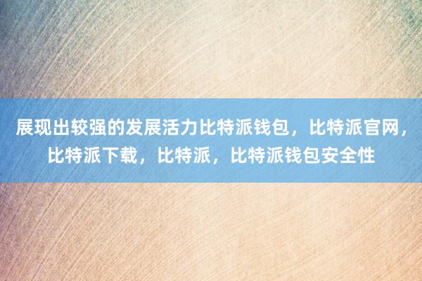 展现出较强的发展活力比特派钱包，比特派官网，比特派下载，比特派，比特派钱包安全性