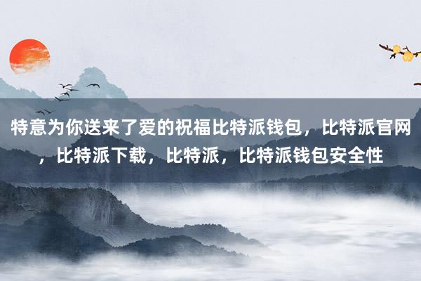 特意为你送来了爱的祝福比特派钱包，比特派官网，比特派下载，比特派，比特派钱包安全性