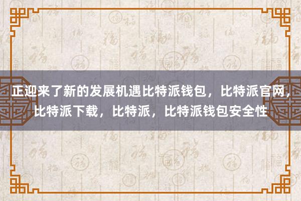 正迎来了新的发展机遇比特派钱包，比特派官网，比特派下载，比特派，比特派钱包安全性