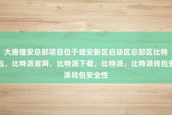 大唐雄安总部项目位于雄安新区启动区总部区比特派钱包，比特派官网，比特派下载，比特派，比特派钱包安全性