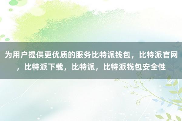 为用户提供更优质的服务比特派钱包，比特派官网，比特派下载，比特派，比特派钱包安全性