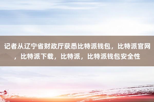 记者从辽宁省财政厅获悉比特派钱包，比特派官网，比特派下载，比特派，比特派钱包安全性