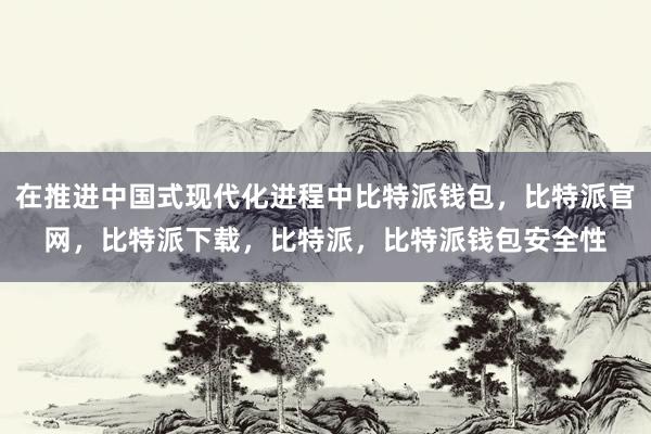 在推进中国式现代化进程中比特派钱包，比特派官网，比特派下载，比特派，比特派钱包安全性