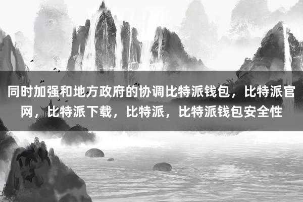 同时加强和地方政府的协调比特派钱包，比特派官网，比特派下载，比特派，比特派钱包安全性