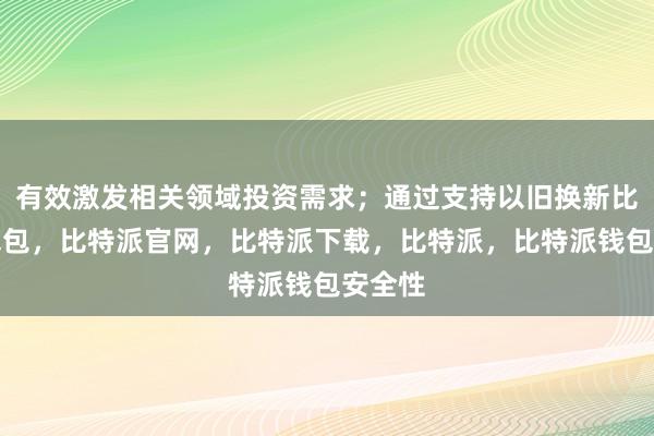 有效激发相关领域投资需求；通过支持以旧换新比特派钱包，比特派官网，比特派下载，比特派，比特派钱包安全性