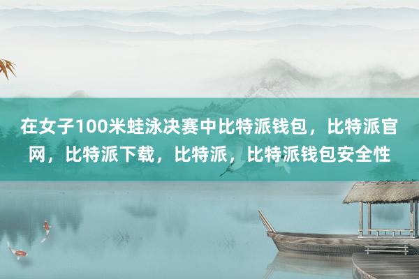 在女子100米蛙泳决赛中比特派钱包，比特派官网，比特派下载，比特派，比特派钱包安全性