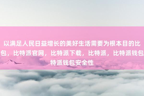 以满足人民日益增长的美好生活需要为根本目的比特派钱包，比特派官网，比特派下载，比特派，比特派钱包安全性