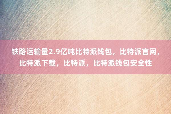 铁路运输量2.9亿吨比特派钱包，比特派官网，比特派下载，比特派，比特派钱包安全性