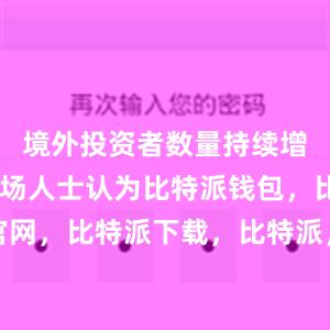 境外投资者数量持续增长……市场人士认为比特派钱包，比特派官网，比特派下载，比特派，比特派钱包安全性